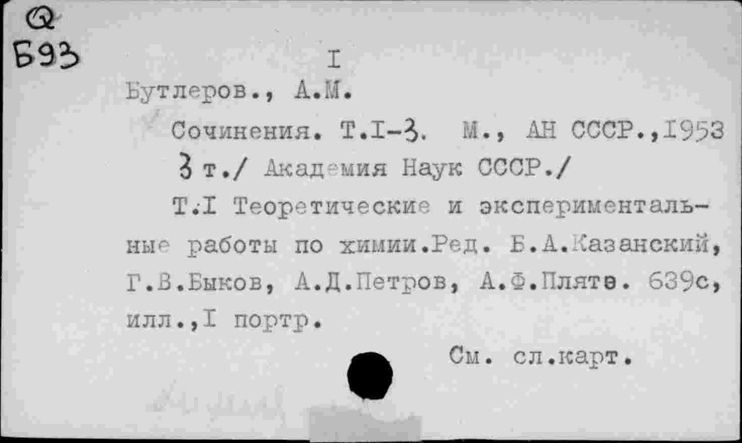 ﻿993
I
Бутлеров., А. И.
Сочинения. Т.1-3. М., АН СССР.,1953
3 т./ Академия Наук СССР./
Т.1 Теоретические и экспериментальные работы по химии.Ред. Б.А. казанский, Г.3.Быков, А.Д.Петров, А.Ф.Плятэ. 639с, илл.,1 портр.
См. сл.карт